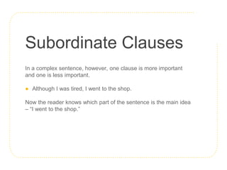 Subordinate Clauses
In a complex sentence, however, one clause is more important
and one is less important.
● Although I was tired, I went to the shop.
Now the reader knows which part of the sentence is the main idea
– “I went to the shop.”
 
