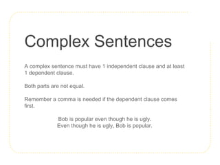 Complex Sentences
A complex sentence must have 1 independent clause and at least
1 dependent clause.
Both parts are not equal.
Remember a comma is needed if the dependent clause comes
first.
Bob is popular even though he is ugly.
Even though he is ugly, Bob is popular.
 
