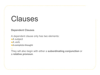 Clauses
Dependent Clauses
A dependent clause only has two elements:
●A subject
●A verb
●A complete thought
They will also begin with either a subordinating conjunction or
a relative pronoun.
 