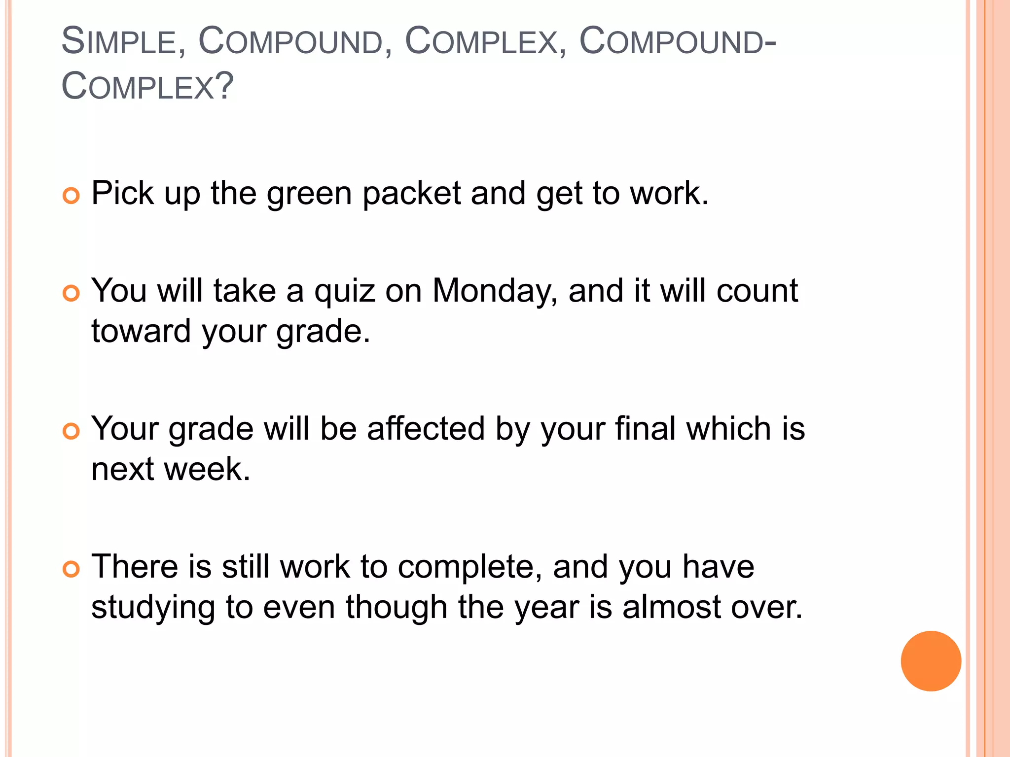 SIMPLE, COMPOUND, COMPLEX, COMPOUND-
COMPLEX?

   Pick up the green packet and get to work.

   You will take a quiz on Monday, and it will count
    toward your grade.

   Your grade will be affected by your final which is
    next week.

   There is still work to complete, and you have
    studying to even though the year is almost over.
 