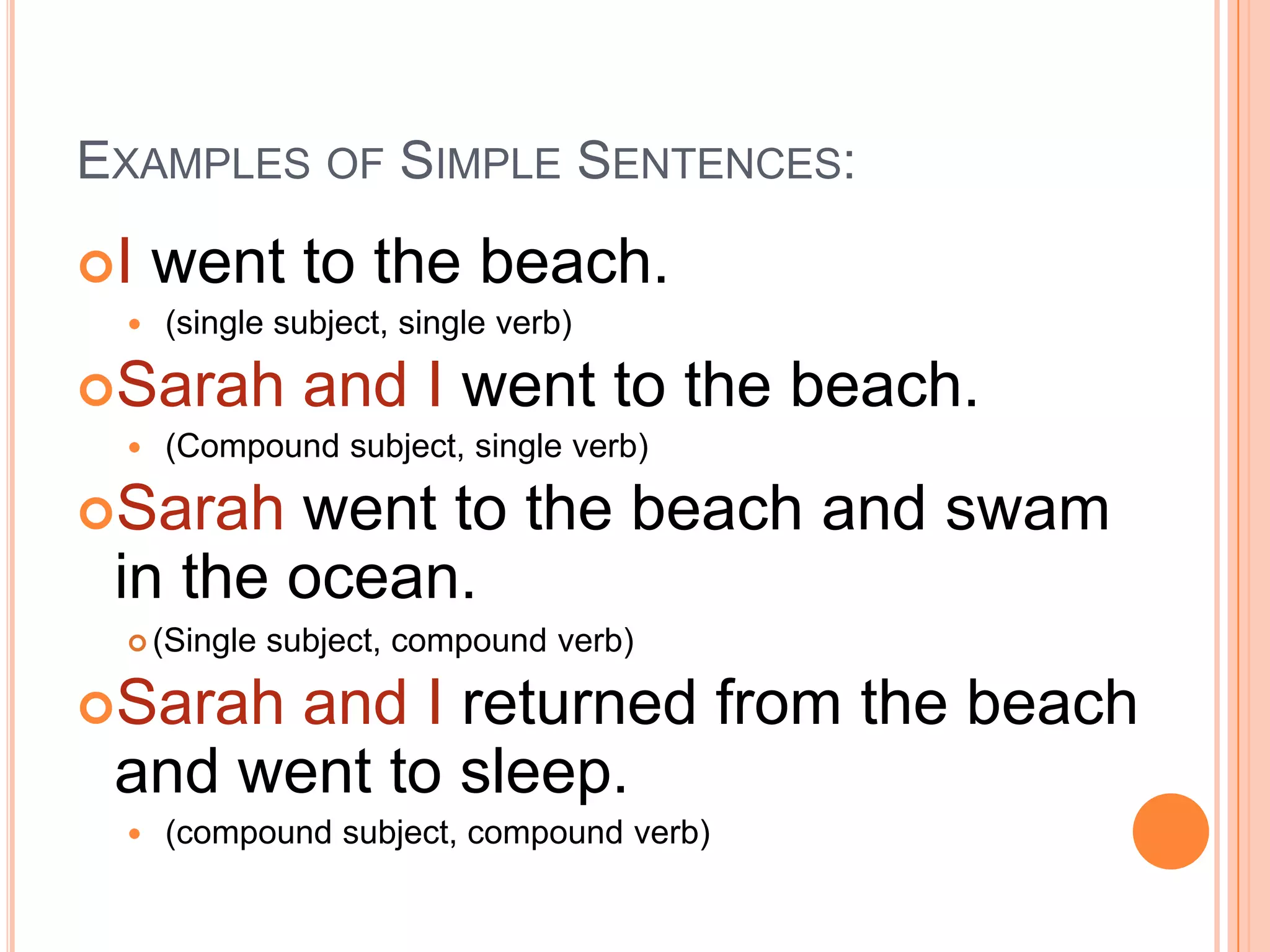 EXAMPLES OF SIMPLE SENTENCES:
I   went to the beach.
    (single subject, single verb)

Sarah         and I went to the beach.
    (Compound subject, single verb)

Sarah  went to the beach and swam
 in the ocean.
  (Single   subject, compound verb)

Sarah and I returned from the beach
 and went to sleep.
    (compound subject, compound verb)
 
