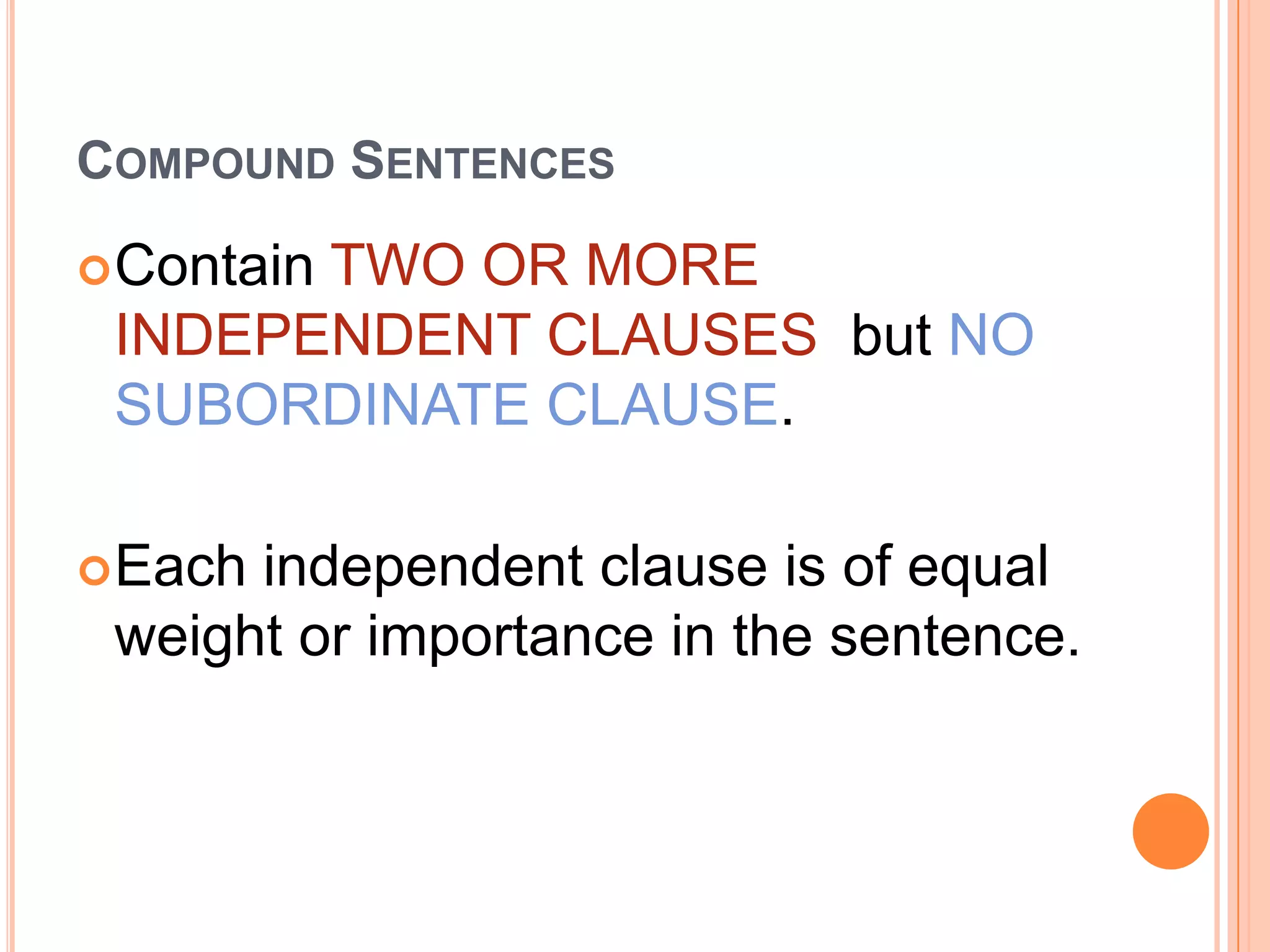 COMPOUND SENTENCES

 Contain
       TWO OR MORE
 INDEPENDENT CLAUSES but NO
 SUBORDINATE CLAUSE.

 Eachindependent clause is of equal
 weight or importance in the sentence.
 