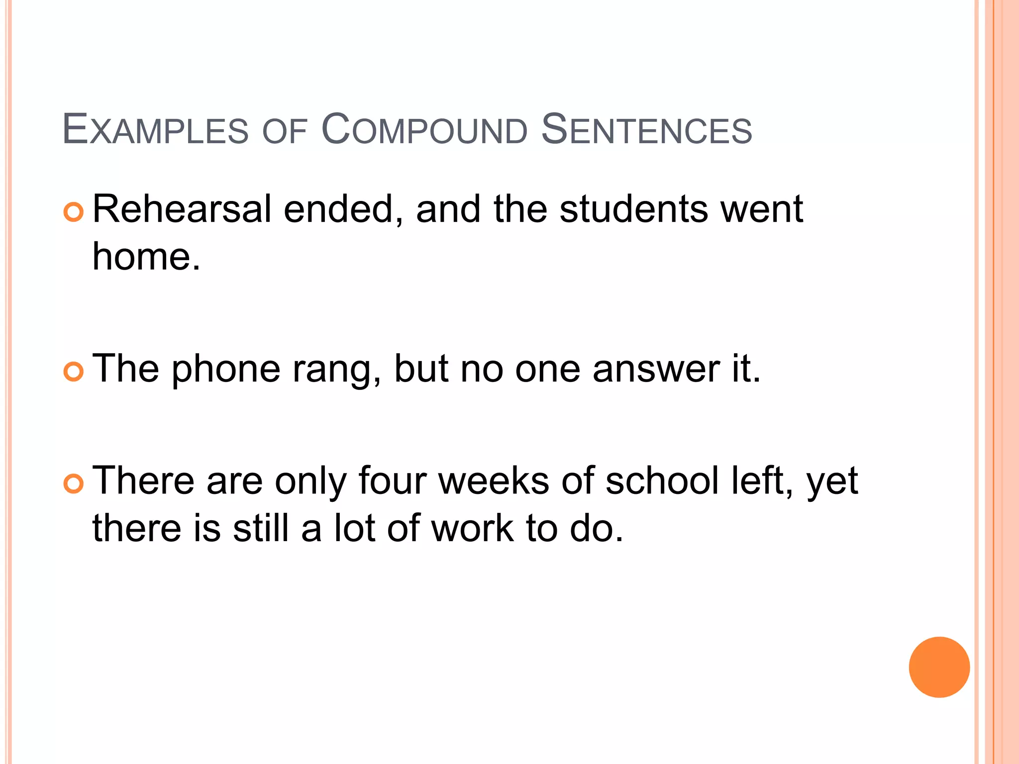 EXAMPLES OF COMPOUND SENTENCES
 Rehearsal   ended, and the students went
 home.

 The   phone rang, but no one answer it.

 There are only four weeks of school left, yet
 there is still a lot of work to do.
 