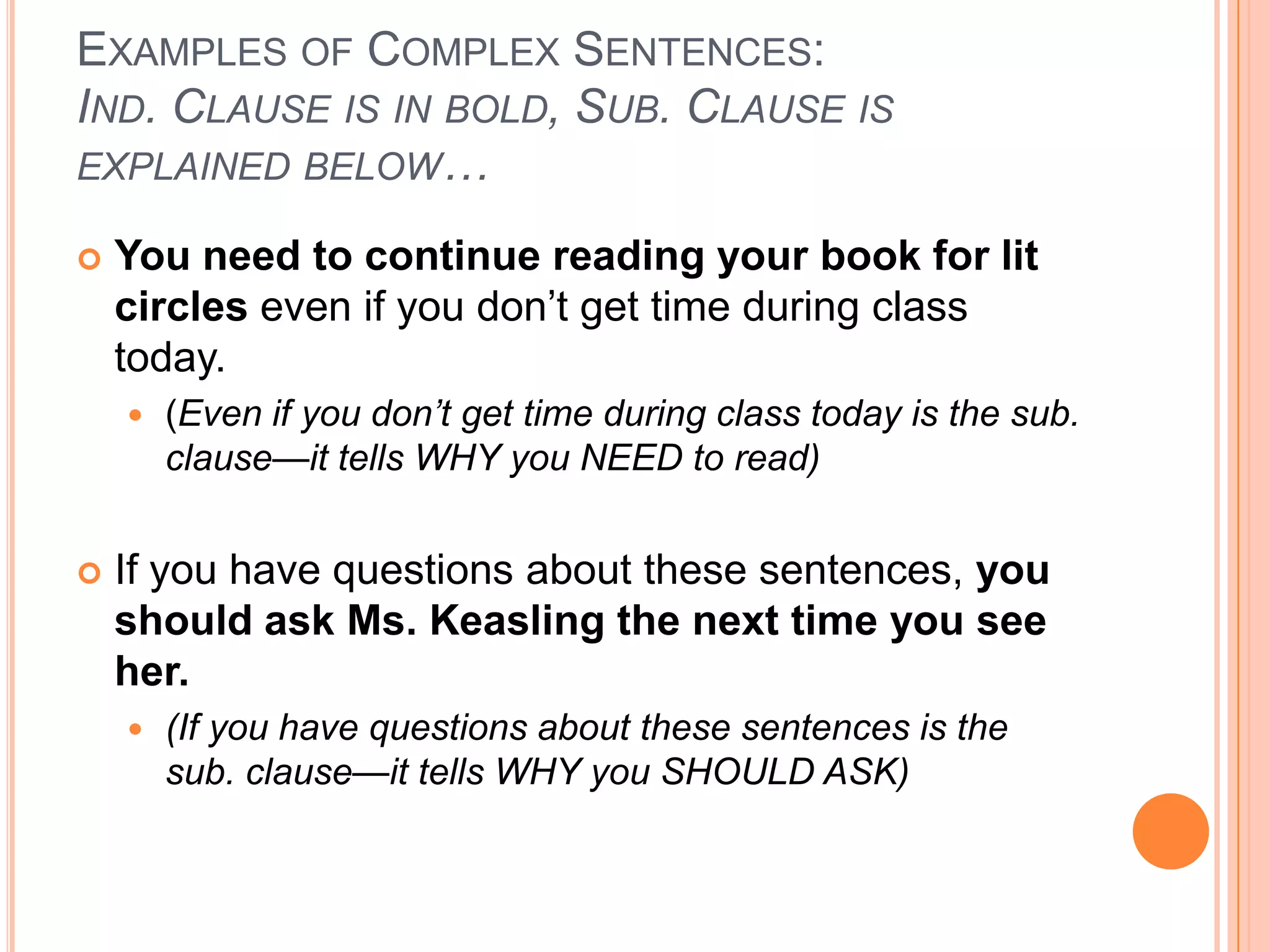 EXAMPLES OF COMPLEX SENTENCES:
IND. CLAUSE IS IN BOLD, SUB. CLAUSE IS
EXPLAINED BELOW…

   You need to continue reading your book for lit
    circles even if you don’t get time during class
    today.
       (Even if you don’t get time during class today is the sub.
        clause—it tells WHY you NEED to read)


   If you have questions about these sentences, you
    should ask Ms. Keasling the next time you see
    her.
       (If you have questions about these sentences is the
        sub. clause—it tells WHY you SHOULD ASK)
 