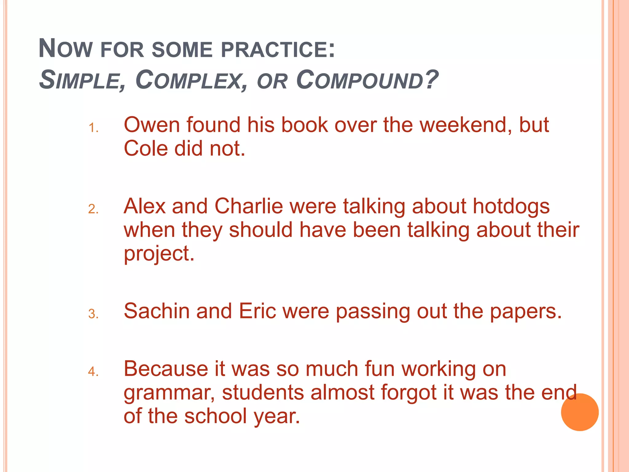 NOW FOR SOME PRACTICE:
SIMPLE, COMPLEX, OR COMPOUND?
   1.   Owen found his book over the weekend, but
        Cole did not.

   2.   Alex and Charlie were talking about hotdogs
        when they should have been talking about their
        project.

   3.   Sachin and Eric were passing out the papers.

   4.   Because it was so much fun working on
        grammar, students almost forgot it was the end
        of the school year.
 