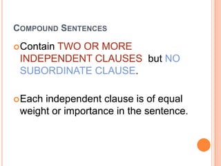 COMPOUND SENTENCES

 Contain
       TWO OR MORE
 INDEPENDENT CLAUSES but NO
 SUBORDINATE CLAUSE.

 Eachindependent clause is of equal
 weight or importance in the sentence.
 