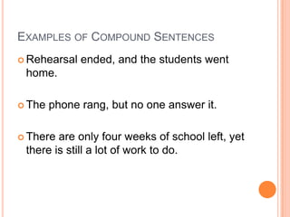 EXAMPLES OF COMPOUND SENTENCES
 Rehearsal   ended, and the students went
 home.

 The   phone rang, but no one answer it.

 There are only four weeks of school left, yet
 there is still a lot of work to do.
 