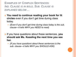 EXAMPLES OF COMPLEX SENTENCES:
IND. CLAUSE IS IN BOLD, SUB. CLAUSE IS
EXPLAINED BELOW…

   You need to continue reading your book for lit
    circles even if you don’t get time during class
    today.
       (Even if you don’t get time during class today is the sub.
        clause—it tells WHY you NEED to read)


   If you have questions about these sentences, you
    should ask Ms. Keasling the next time you see
    her.
       (If you have questions about these sentences is the
        sub. clause—it tells WHY you SHOULD ASK)
 