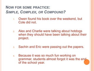 NOW FOR SOME PRACTICE:
SIMPLE, COMPLEX, OR COMPOUND?
   1.   Owen found his book over the weekend, but
        Cole did not.

   2.   Alex and Charlie were talking about hotdogs
        when they should have been talking about their
        project.

   3.   Sachin and Eric were passing out the papers.

   4.   Because it was so much fun working on
        grammar, students almost forgot it was the end
        of the school year.
 