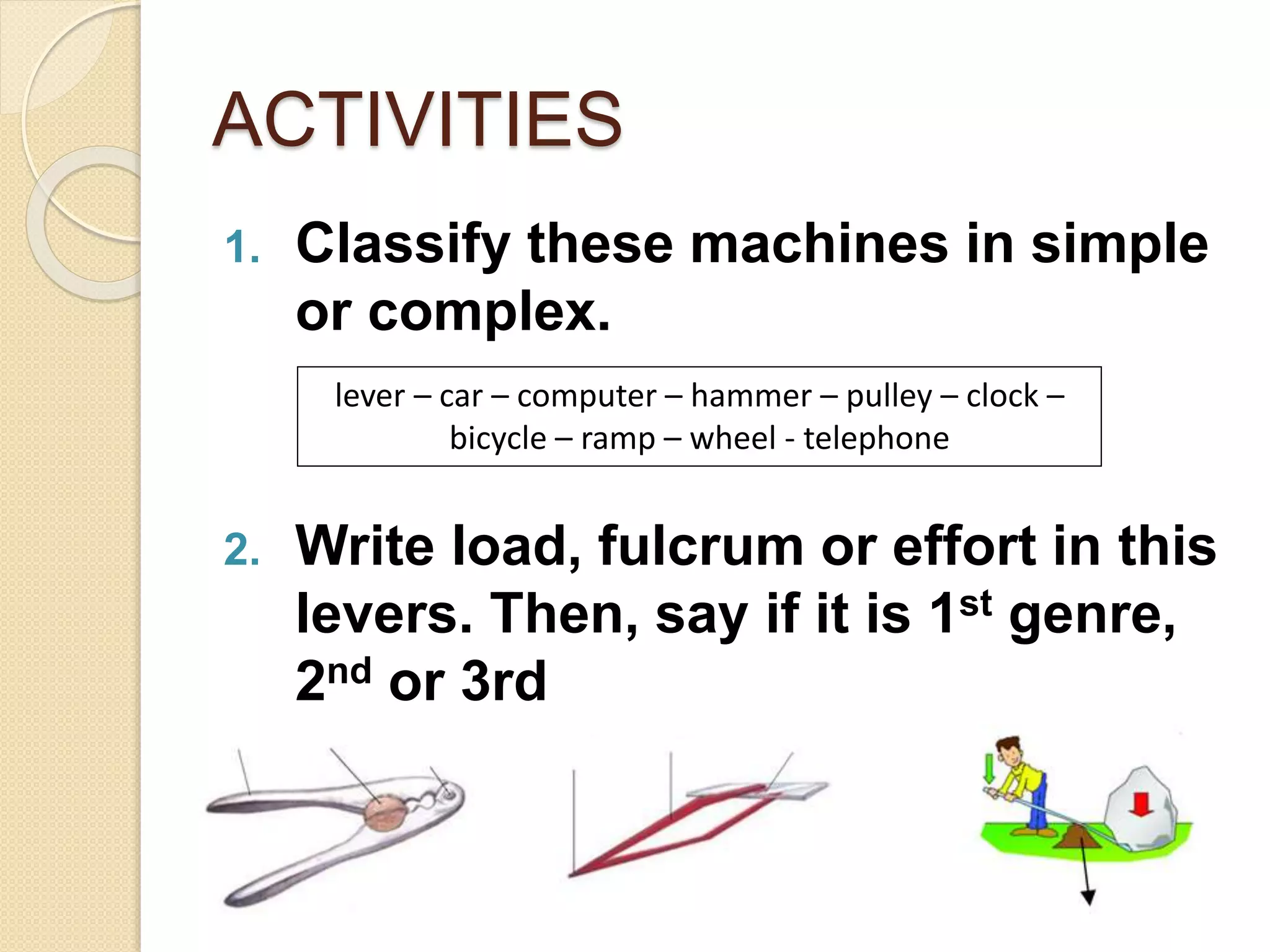 ACTIVITIES
1. Classify these machines in simple
or complex.
2. Write load, fulcrum or effort in this
levers. Then, say if it is 1st genre,
2nd or 3rd
lever – car – computer – hammer – pulley – clock –
bicycle – ramp – wheel - telephone