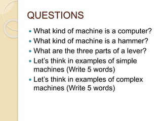 QUESTIONS
 What kind of machine is a computer?
 What kind of machine is a hammer?
 What are the three parts of a lever?
 Let’s think in examples of simple
machines (Write 5 words)
 Let’s think in examples of complex
machines (Write 5 words)
 