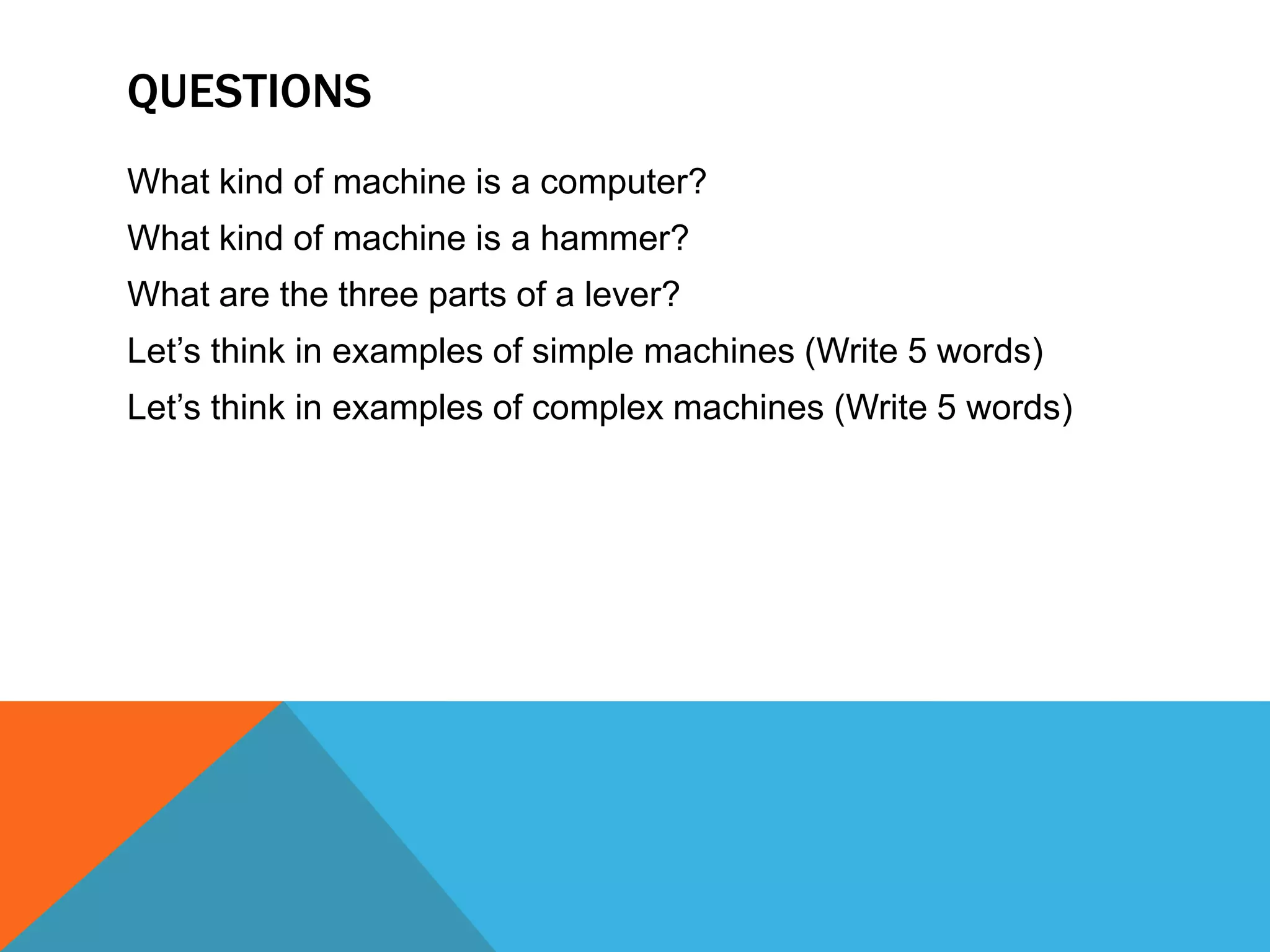 QUESTIONS
What kind of machine is a computer?
What kind of machine is a hammer?
What are the three parts of a lever?
Let’s think in examples of simple machines (Write 5 words)
Let’s think in examples of complex machines (Write 5 words)