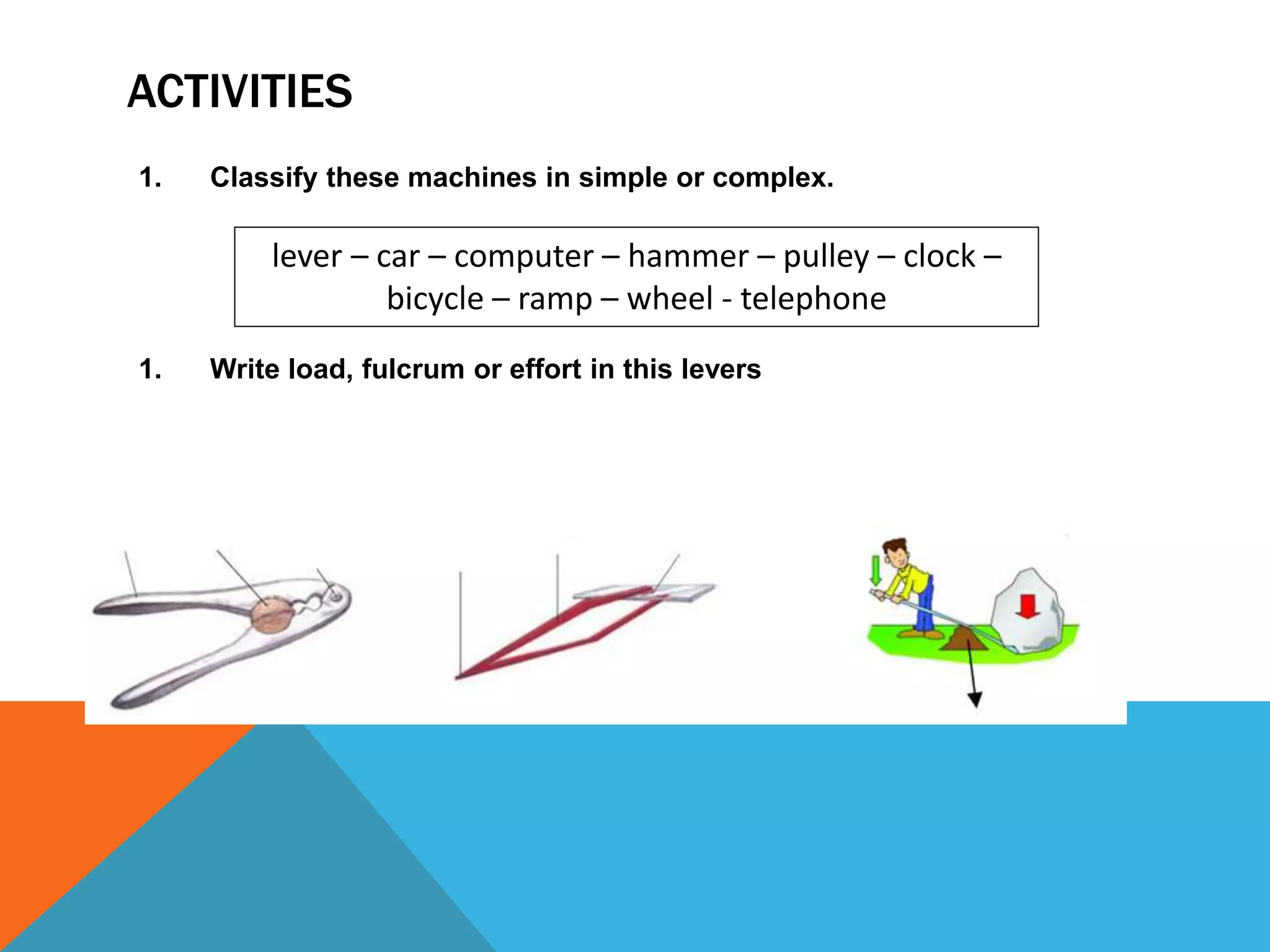 ACTIVITIES
1. Classify these machines in simple or complex.
1. Write load, fulcrum or effort in this levers
lever – car – computer – hammer – pulley – clock –
bicycle – ramp – wheel - telephone