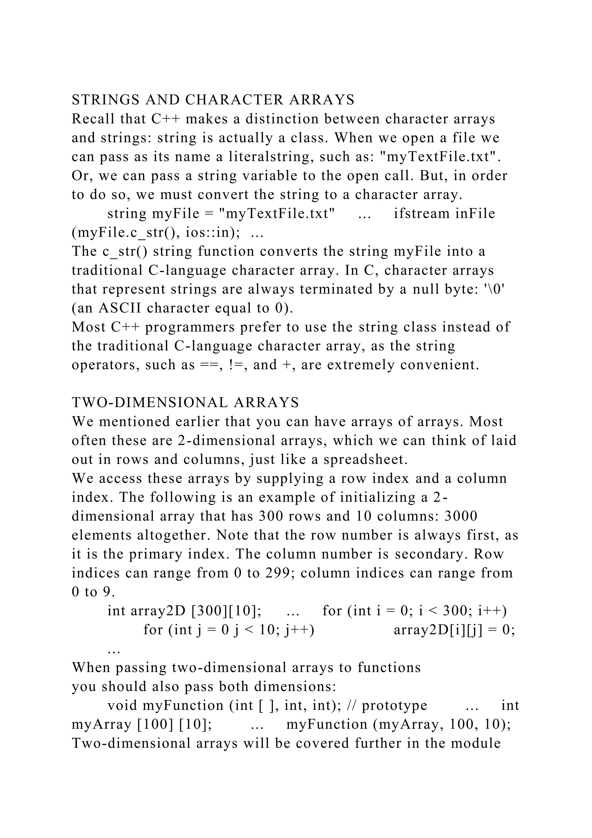 STRINGS AND CHARACTER ARRAYS
Recall that C++ makes a distinction between character arrays
and strings: string is actually a class. When we open a file we
can pass as its name a literalstring, such as: "myTextFile.txt".
Or, we can pass a string variable to the open call. But, in order
to do so, we must convert the string to a character array.
string myFile = "myTextFile.txt" ... ifstream inFile
(myFile.c_str(), ios::in); ...
The c_str() string function converts the string myFile into a
traditional C-language character array. In C, character arrays
that represent strings are always terminated by a null byte: '0'
(an ASCII character equal to 0).
Most C++ programmers prefer to use the string class instead of
the traditional C-language character array, as the string
operators, such as ==, !=, and +, are extremely convenient.
TWO-DIMENSIONAL ARRAYS
We mentioned earlier that you can have arrays of arrays. Most
often these are 2-dimensional arrays, which we can think of laid
out in rows and columns, just like a spreadsheet.
We access these arrays by supplying a row index and a column
index. The following is an example of initializing a 2-
dimensional array that has 300 rows and 10 columns: 3000
elements altogether. Note that the row number is always first, as
it is the primary index. The column number is secondary. Row
indices can range from 0 to 299; column indices can range from
0 to 9.
int array2D [300][10]; ... for (int i = 0; i < 300; i++)
for (int j = 0 j < 10; j++) array2D[i][j] = 0;
...
When passing two-dimensional arrays to functions
you should also pass both dimensions:
void myFunction (int [ ], int, int); // prototype ... int
myArray [100] [10]; ... myFunction (myArray, 100, 10);
Two-dimensional arrays will be covered further in the module
 