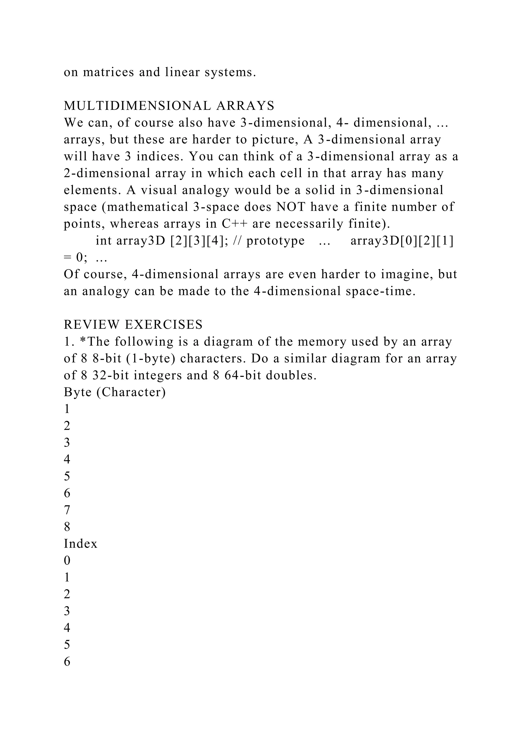 on matrices and linear systems.
MULTIDIMENSIONAL ARRAYS
We can, of course also have 3-dimensional, 4- dimensional, ...
arrays, but these are harder to picture, A 3-dimensional array
will have 3 indices. You can think of a 3-dimensional array as a
2-dimensional array in which each cell in that array has many
elements. A visual analogy would be a solid in 3-dimensional
space (mathematical 3-space does NOT have a finite number of
points, whereas arrays in C++ are necessarily finite).
int array3D [2][3][4]; // prototype ... array3D[0][2][1]
= 0; ...
Of course, 4-dimensional arrays are even harder to imagine, but
an analogy can be made to the 4-dimensional space-time.
REVIEW EXERCISES
1. *The following is a diagram of the memory used by an array
of 8 8-bit (1-byte) characters. Do a similar diagram for an array
of 8 32-bit integers and 8 64-bit doubles.
Byte (Character)
1
2
3
4
5
6
7
8
Index
0
1
2
3
4
5
6
 