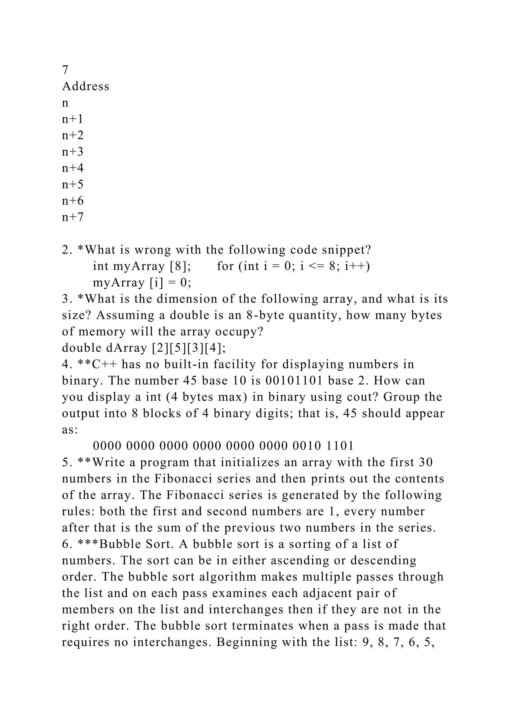 7
Address
n
n+1
n+2
n+3
n+4
n+5
n+6
n+7
2. *What is wrong with the following code snippet?
int myArray [8]; for (int i = 0; i <= 8; i++)
myArray [i] = 0;
3. *What is the dimension of the following array, and what is its
size? Assuming a double is an 8-byte quantity, how many bytes
of memory will the array occupy?
double dArray [2][5][3][4];
4. **C++ has no built-in facility for displaying numbers in
binary. The number 45 base 10 is 00101101 base 2. How can
you display a int (4 bytes max) in binary using cout? Group the
output into 8 blocks of 4 binary digits; that is, 45 should appear
as:
0000 0000 0000 0000 0000 0000 0010 1101
5. **Write a program that initializes an array with the first 30
numbers in the Fibonacci series and then prints out the contents
of the array. The Fibonacci series is generated by the following
rules: both the first and second numbers are 1, every number
after that is the sum of the previous two numbers in the series.
6. ***Bubble Sort. A bubble sort is a sorting of a list of
numbers. The sort can be in either ascending or descending
order. The bubble sort algorithm makes multiple passes through
the list and on each pass examines each adjacent pair of
members on the list and interchanges then if they are not in the
right order. The bubble sort terminates when a pass is made that
requires no interchanges. Beginning with the list: 9, 8, 7, 6, 5,
 