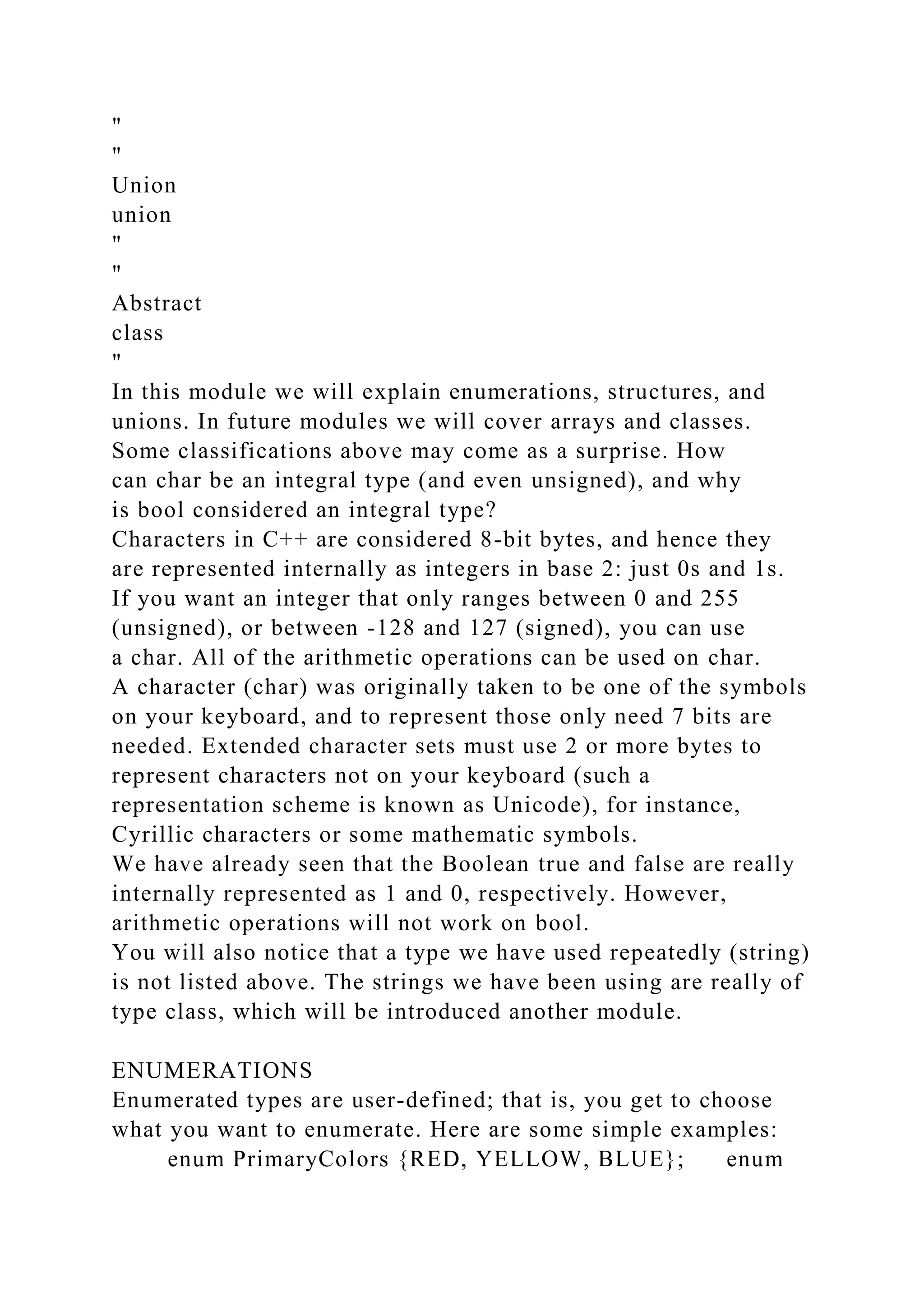 "
"
Union
union
"
"
Abstract
class
"
In this module we will explain enumerations, structures, and
unions. In future modules we will cover arrays and classes.
Some classifications above may come as a surprise. How
can char be an integral type (and even unsigned), and why
is bool considered an integral type?
Characters in C++ are considered 8-bit bytes, and hence they
are represented internally as integers in base 2: just 0s and 1s.
If you want an integer that only ranges between 0 and 255
(unsigned), or between -128 and 127 (signed), you can use
a char. All of the arithmetic operations can be used on char.
A character (char) was originally taken to be one of the symbols
on your keyboard, and to represent those only need 7 bits are
needed. Extended character sets must use 2 or more bytes to
represent characters not on your keyboard (such a
representation scheme is known as Unicode), for instance,
Cyrillic characters or some mathematic symbols.
We have already seen that the Boolean true and false are really
internally represented as 1 and 0, respectively. However,
arithmetic operations will not work on bool.
You will also notice that a type we have used repeatedly (string)
is not listed above. The strings we have been using are really of
type class, which will be introduced another module.
ENUMERATIONS
Enumerated types are user-defined; that is, you get to choose
what you want to enumerate. Here are some simple examples:
enum PrimaryColors {RED, YELLOW, BLUE}; enum
 