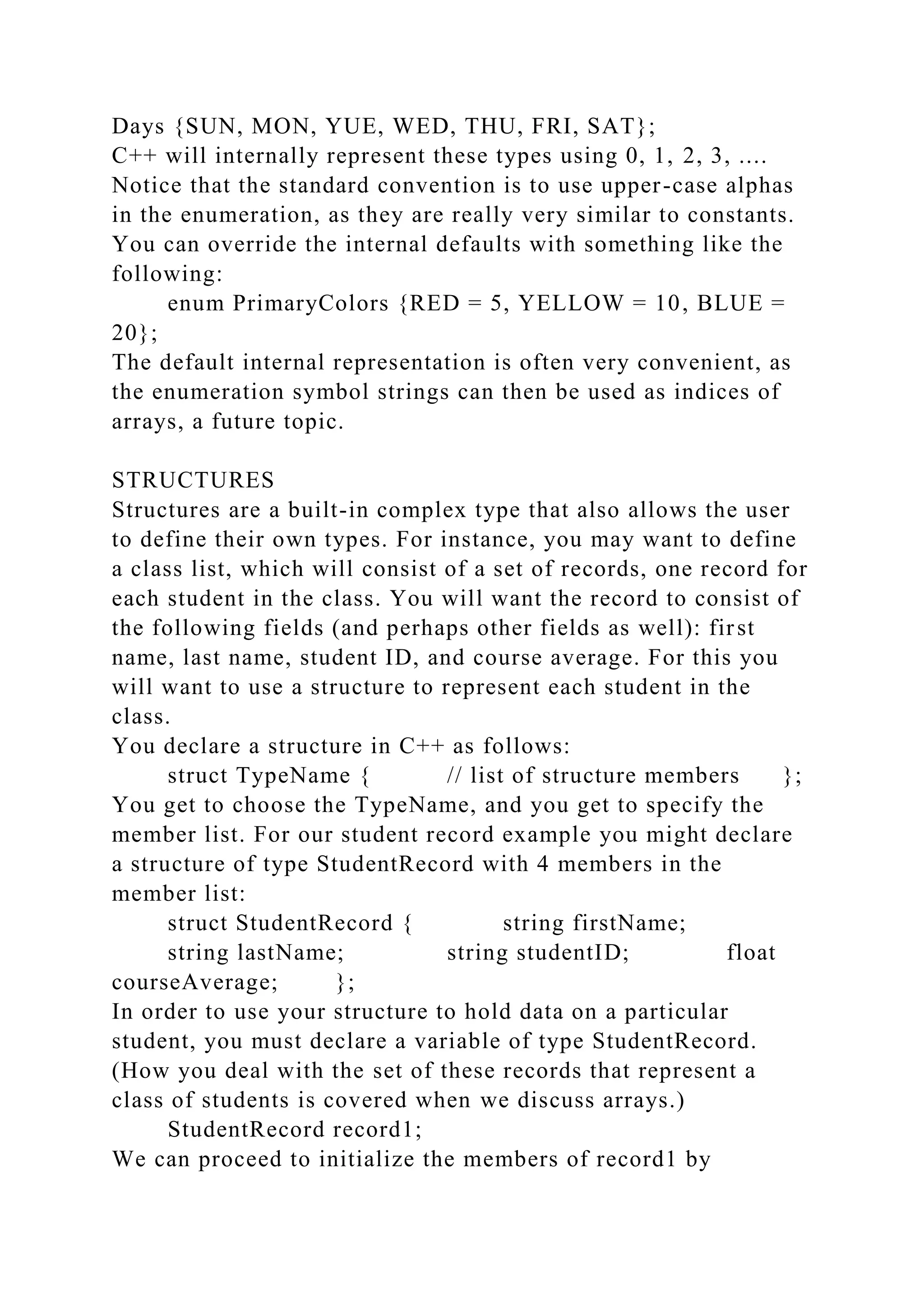 Days {SUN, MON, YUE, WED, THU, FRI, SAT};
C++ will internally represent these types using 0, 1, 2, 3, ....
Notice that the standard convention is to use upper-case alphas
in the enumeration, as they are really very similar to constants.
You can override the internal defaults with something like the
following:
enum PrimaryColors {RED = 5, YELLOW = 10, BLUE =
20};
The default internal representation is often very convenient, as
the enumeration symbol strings can then be used as indices of
arrays, a future topic.
STRUCTURES
Structures are a built-in complex type that also allows the user
to define their own types. For instance, you may want to define
a class list, which will consist of a set of records, one record for
each student in the class. You will want the record to consist of
the following fields (and perhaps other fields as well): first
name, last name, student ID, and course average. For this you
will want to use a structure to represent each student in the
class.
You declare a structure in C++ as follows:
struct TypeName { // list of structure members };
You get to choose the TypeName, and you get to specify the
member list. For our student record example you might declare
a structure of type StudentRecord with 4 members in the
member list:
struct StudentRecord { string firstName;
string lastName; string studentID; float
courseAverage; };
In order to use your structure to hold data on a particular
student, you must declare a variable of type StudentRecord.
(How you deal with the set of these records that represent a
class of students is covered when we discuss arrays.)
StudentRecord record1;
We can proceed to initialize the members of record1 by
 