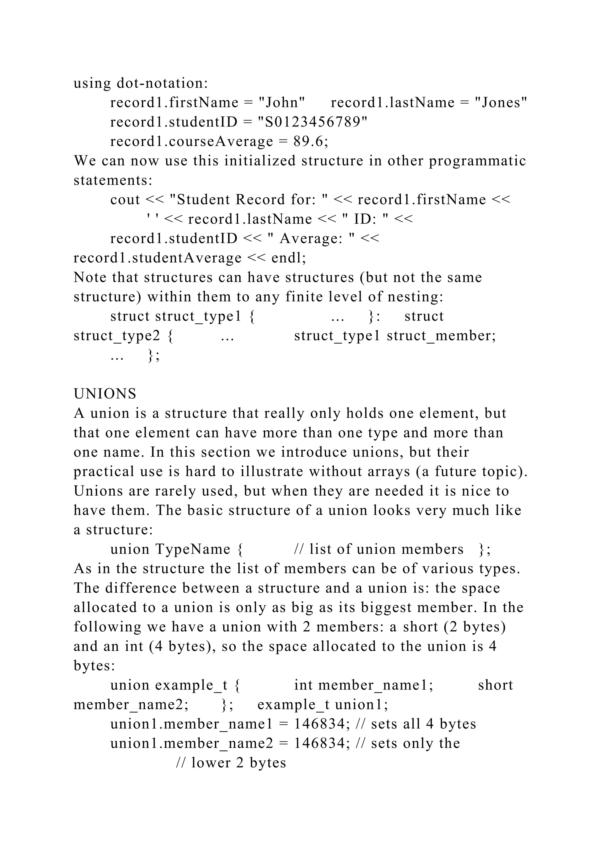 using dot-notation:
record1.firstName = "John" record1.lastName = "Jones"
record1.studentID = "S0123456789"
record1.courseAverage = 89.6;
We can now use this initialized structure in other programmatic
statements:
cout << "Student Record for: " << record1.firstName <<
' ' << record1.lastName << " ID: " <<
record1.studentID << " Average: " <<
record1.studentAverage << endl;
Note that structures can have structures (but not the same
structure) within them to any finite level of nesting:
struct struct_type1 { ... }: struct
struct_type2 { ... struct_type1 struct_member;
... };
UNIONS
A union is a structure that really only holds one element, but
that one element can have more than one type and more than
one name. In this section we introduce unions, but their
practical use is hard to illustrate without arrays (a future topic).
Unions are rarely used, but when they are needed it is nice to
have them. The basic structure of a union looks very much like
a structure:
union TypeName { // list of union members };
As in the structure the list of members can be of various types.
The difference between a structure and a union is: the space
allocated to a union is only as big as its biggest member. In the
following we have a union with 2 members: a short (2 bytes)
and an int (4 bytes), so the space allocated to the union is 4
bytes:
union example_t { int member_name1; short
member_name2; }; example_t union1;
union1.member_name1 = 146834; // sets all 4 bytes
union1.member_name2 = 146834; // sets only the
// lower 2 bytes
 