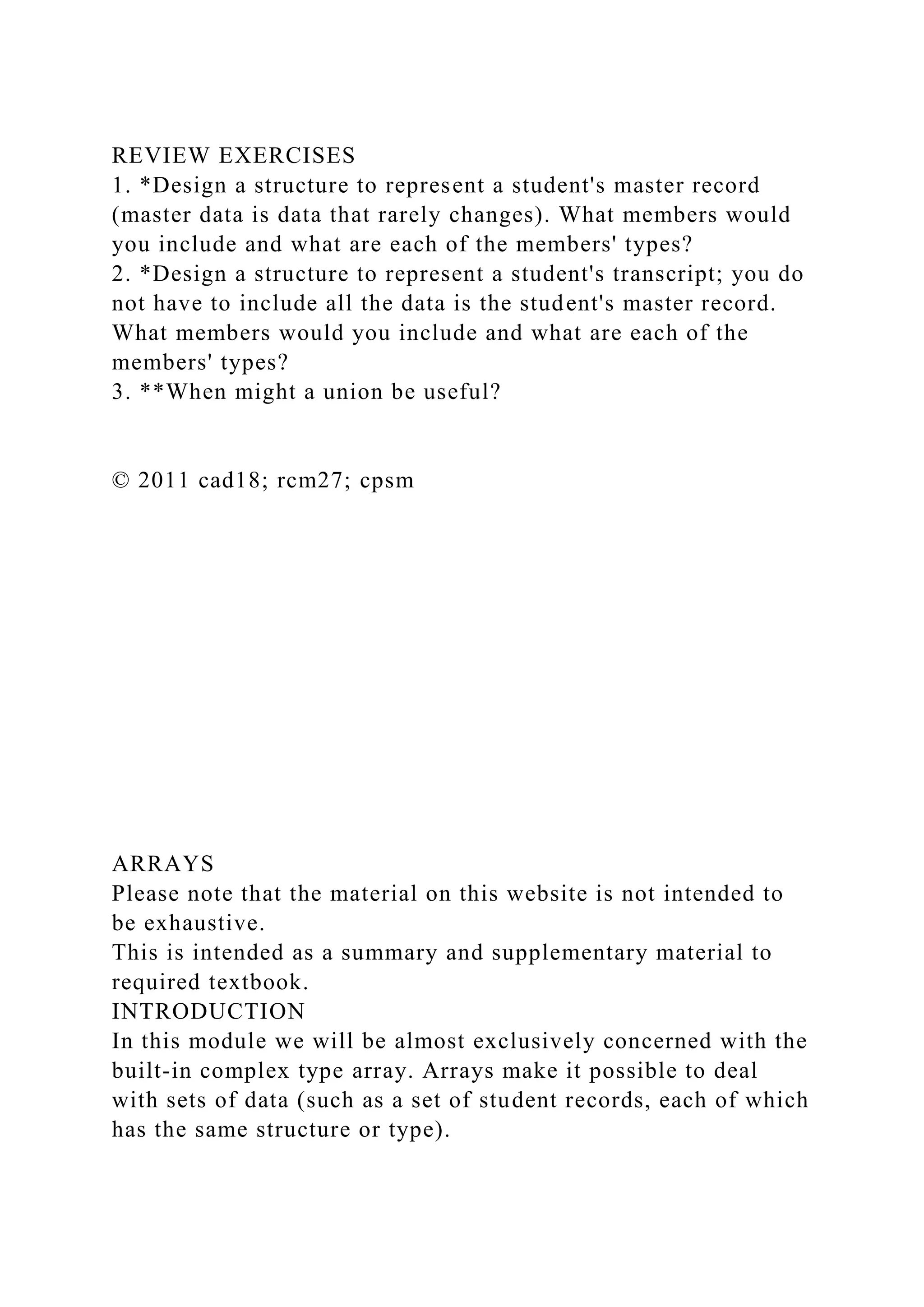 REVIEW EXERCISES
1. *Design a structure to represent a student's master record
(master data is data that rarely changes). What members would
you include and what are each of the members' types?
2. *Design a structure to represent a student's transcript; you do
not have to include all the data is the student's master record.
What members would you include and what are each of the
members' types?
3. **When might a union be useful?
© 2011 cad18; rcm27; cpsm
ARRAYS
Please note that the material on this website is not intended to
be exhaustive.
This is intended as a summary and supplementary material to
required textbook.
INTRODUCTION
In this module we will be almost exclusively concerned with the
built-in complex type array. Arrays make it possible to deal
with sets of data (such as a set of student records, each of which
has the same structure or type).
 