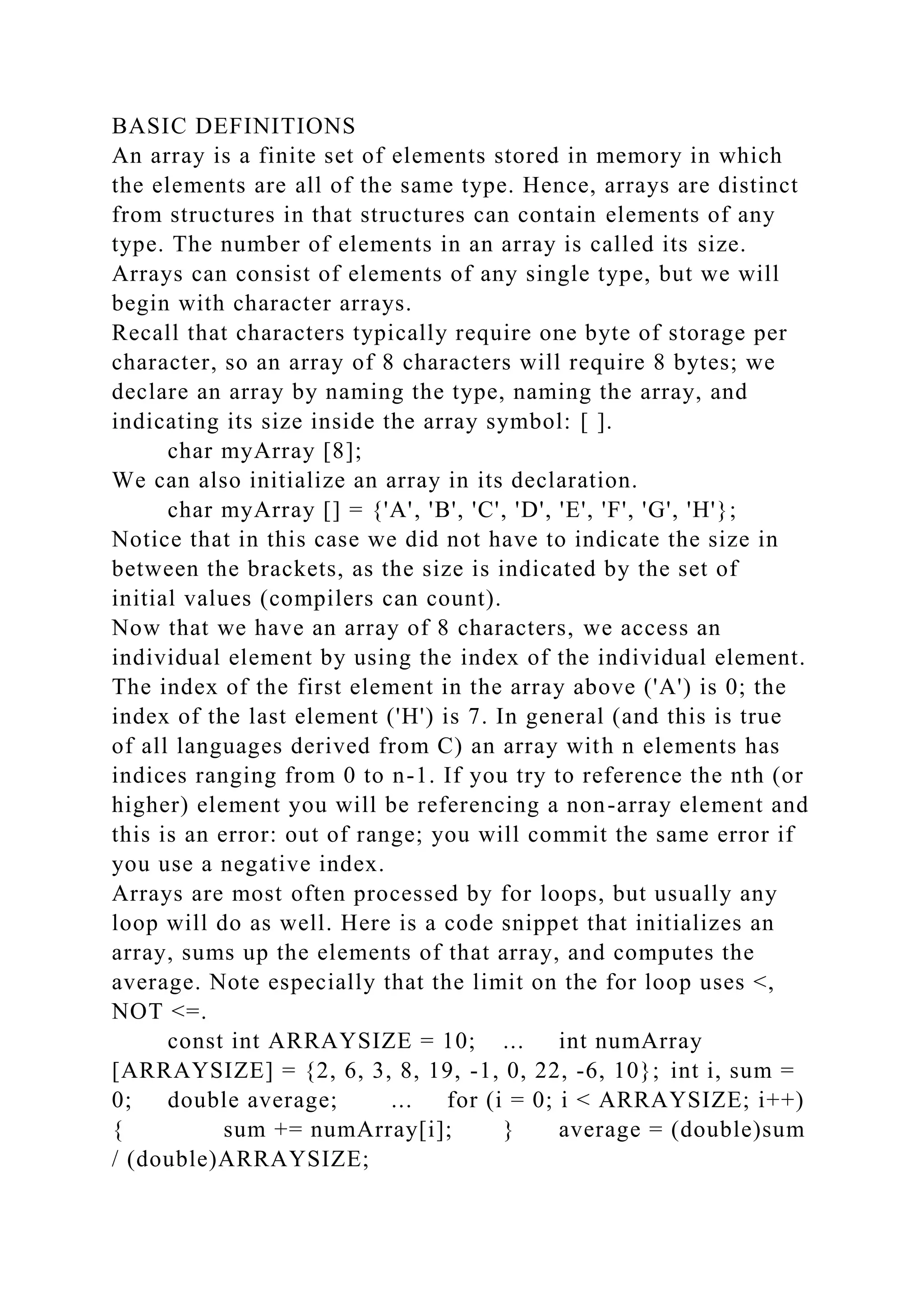 BASIC DEFINITIONS
An array is a finite set of elements stored in memory in which
the elements are all of the same type. Hence, arrays are distinct
from structures in that structures can contain elements of any
type. The number of elements in an array is called its size.
Arrays can consist of elements of any single type, but we will
begin with character arrays.
Recall that characters typically require one byte of storage per
character, so an array of 8 characters will require 8 bytes; we
declare an array by naming the type, naming the array, and
indicating its size inside the array symbol: [ ].
char myArray [8];
We can also initialize an array in its declaration.
char myArray [] = {'A', 'B', 'C', 'D', 'E', 'F', 'G', 'H'};
Notice that in this case we did not have to indicate the size in
between the brackets, as the size is indicated by the set of
initial values (compilers can count).
Now that we have an array of 8 characters, we access an
individual element by using the index of the individual element.
The index of the first element in the array above ('A') is 0; the
index of the last element ('H') is 7. In general (and this is true
of all languages derived from C) an array with n elements has
indices ranging from 0 to n-1. If you try to reference the nth (or
higher) element you will be referencing a non-array element and
this is an error: out of range; you will commit the same error if
you use a negative index.
Arrays are most often processed by for loops, but usually any
loop will do as well. Here is a code snippet that initializes an
array, sums up the elements of that array, and computes the
average. Note especially that the limit on the for loop uses <,
NOT <=.
const int ARRAYSIZE = 10; ... int numArray
[ARRAYSIZE] = {2, 6, 3, 8, 19, -1, 0, 22, -6, 10}; int i, sum =
0; double average; ... for (i = 0; i < ARRAYSIZE; i++)
{ sum += numArray[i]; } average = (double)sum
/ (double)ARRAYSIZE;
 