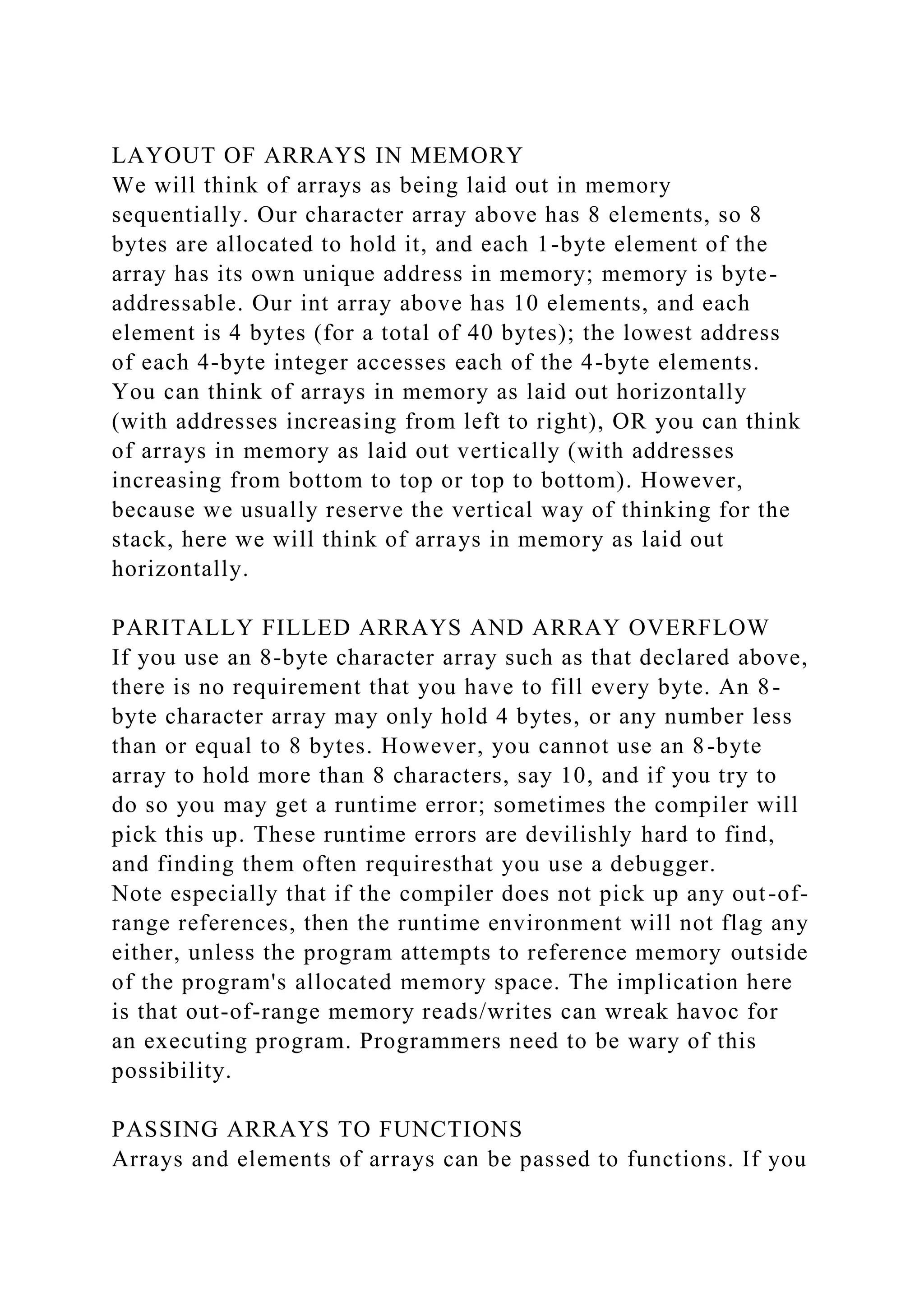LAYOUT OF ARRAYS IN MEMORY
We will think of arrays as being laid out in memory
sequentially. Our character array above has 8 elements, so 8
bytes are allocated to hold it, and each 1-byte element of the
array has its own unique address in memory; memory is byte-
addressable. Our int array above has 10 elements, and each
element is 4 bytes (for a total of 40 bytes); the lowest address
of each 4-byte integer accesses each of the 4-byte elements.
You can think of arrays in memory as laid out horizontally
(with addresses increasing from left to right), OR you can think
of arrays in memory as laid out vertically (with addresses
increasing from bottom to top or top to bottom). However,
because we usually reserve the vertical way of thinking for the
stack, here we will think of arrays in memory as laid out
horizontally.
PARITALLY FILLED ARRAYS AND ARRAY OVERFLOW
If you use an 8-byte character array such as that declared above,
there is no requirement that you have to fill every byte. An 8-
byte character array may only hold 4 bytes, or any number less
than or equal to 8 bytes. However, you cannot use an 8-byte
array to hold more than 8 characters, say 10, and if you try to
do so you may get a runtime error; sometimes the compiler will
pick this up. These runtime errors are devilishly hard to find,
and finding them often requiresthat you use a debugger.
Note especially that if the compiler does not pick up any out-of-
range references, then the runtime environment will not flag any
either, unless the program attempts to reference memory outside
of the program's allocated memory space. The implication here
is that out-of-range memory reads/writes can wreak havoc for
an executing program. Programmers need to be wary of this
possibility.
PASSING ARRAYS TO FUNCTIONS
Arrays and elements of arrays can be passed to functions. If you
 