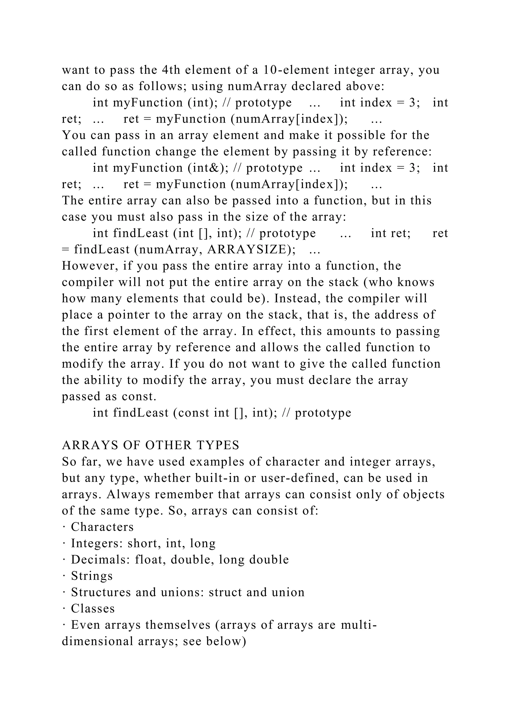 want to pass the 4th element of a 10-element integer array, you
can do so as follows; using numArray declared above:
int myFunction (int); // prototype ... int index = 3; int
ret; ... ret = myFunction (numArray[index]); ...
You can pass in an array element and make it possible for the
called function change the element by passing it by reference:
int myFunction (int&); // prototype ... int index = 3; int
ret; ... ret = myFunction (numArray[index]); ...
The entire array can also be passed into a function, but in this
case you must also pass in the size of the array:
int findLeast (int [], int); // prototype ... int ret; ret
= findLeast (numArray, ARRAYSIZE); ...
However, if you pass the entire array into a function, the
compiler will not put the entire array on the stack (who knows
how many elements that could be). Instead, the compiler will
place a pointer to the array on the stack, that is, the address of
the first element of the array. In effect, this amounts to passing
the entire array by reference and allows the called function to
modify the array. If you do not want to give the called function
the ability to modify the array, you must declare the array
passed as const.
int findLeast (const int [], int); // prototype
ARRAYS OF OTHER TYPES
So far, we have used examples of character and integer arrays,
but any type, whether built-in or user-defined, can be used in
arrays. Always remember that arrays can consist only of objects
of the same type. So, arrays can consist of:
· Characters
· Integers: short, int, long
· Decimals: float, double, long double
· Strings
· Structures and unions: struct and union
· Classes
· Even arrays themselves (arrays of arrays are multi-
dimensional arrays; see below)
 