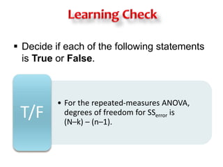  Decide if each of the following statements 
is True or False. 
• For the repeated-measures ANOVA, 
degrees of freedom for SSerror is 
(N–k) – (n–1). 
T/F 
 