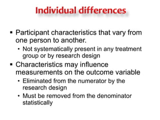  Participant characteristics that vary from 
one person to another. 
• Not systematically present in any treatment 
group or by research design 
 Characteristics may influence 
measurements on the outcome variable 
• Eliminated from the numerator by the 
research design 
• Must be removed from the denominator 
statistically 
 