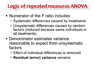  Numerator of the F ratio includes 
• Systematic differences caused by treatments 
• Unsystematic differences caused by random 
factors (reduced because same individuals in 
all treatments) 
 Denominator estimates variance 
reasonable to expect from unsystematic 
factors 
• Effect of individual differences is removed 
• Residual (error) variance remains 
 