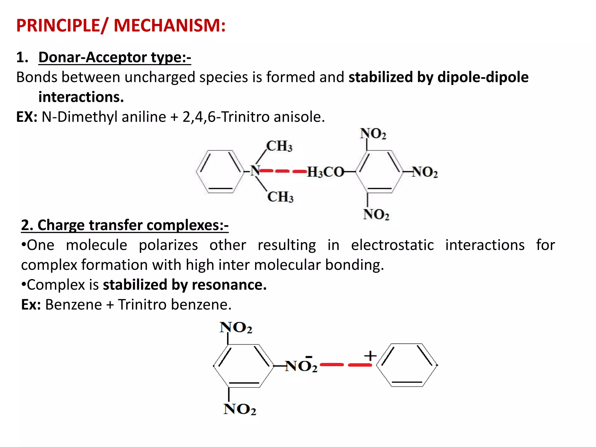 PRINCIPLE/ MECHANISM:
1. Donar-Acceptor type:-
Bonds between uncharged species is formed and stabilized by dipole-dipole
interactions.
EX: N-Dimethyl aniline + 2,4,6-Trinitro anisole.
2. Charge transfer complexes:-
•One molecule polarizes other resulting in electrostatic interactions for
complex formation with high inter molecular bonding.
•Complex is stabilized by resonance.
Ex: Benzene + Trinitro benzene.
 