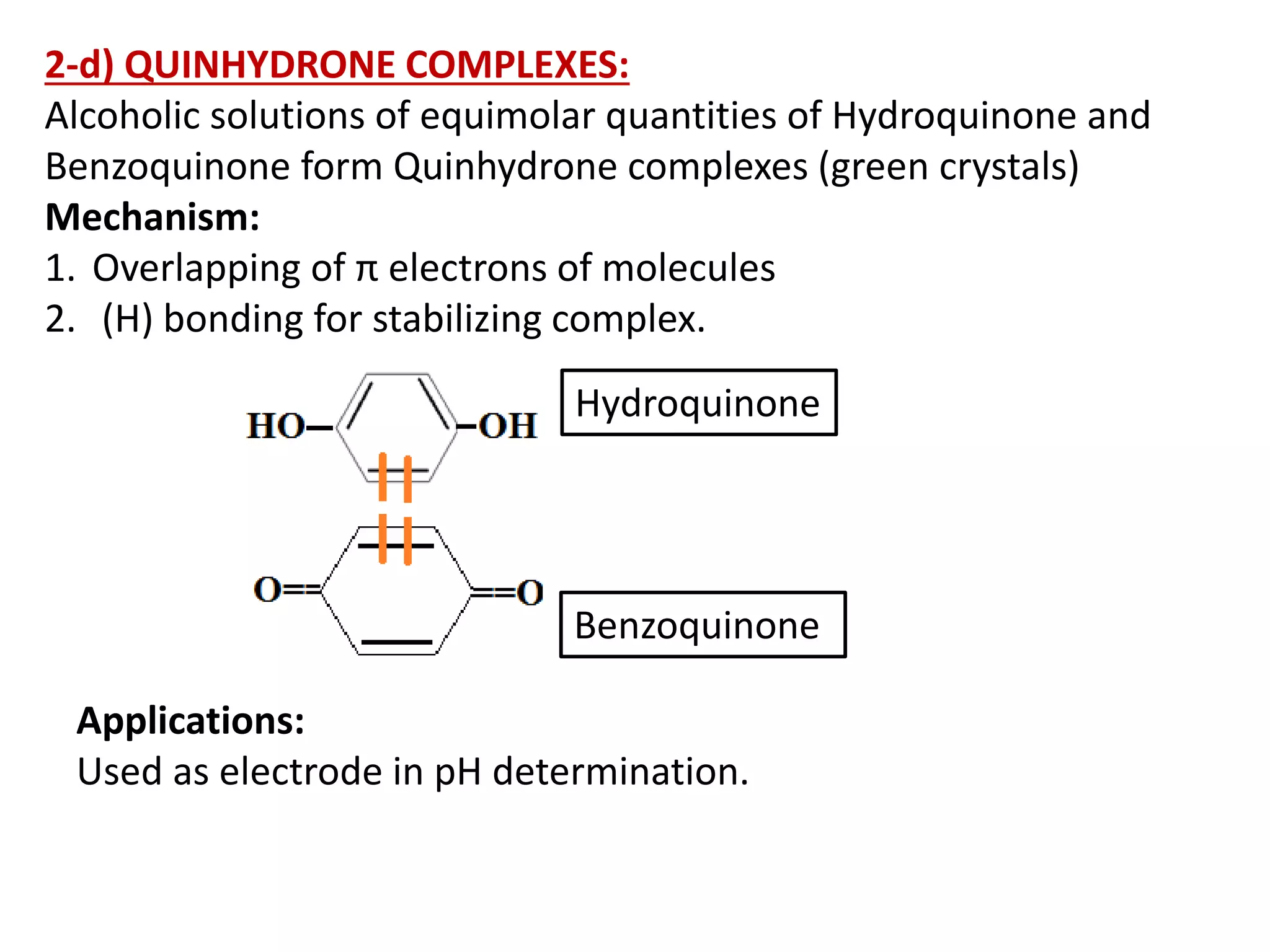 2-d) QUINHYDRONE COMPLEXES:
Alcoholic solutions of equimolar quantities of Hydroquinone and
Benzoquinone form Quinhydrone complexes (green crystals)
Mechanism:
1. Overlapping of π electrons of molecules
2. (H) bonding for stabilizing complex.
Applications:
Used as electrode in pH determination.
Hydroquinone
Benzoquinone
 