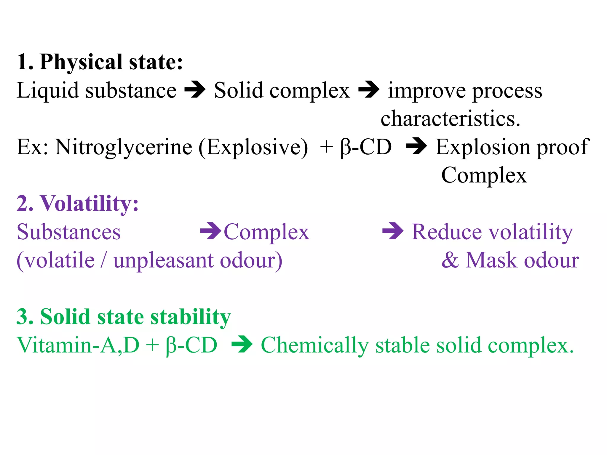 1. Physical state:
Liquid substance  Solid complex  improve process
characteristics.
Ex: Nitroglycerine (Explosive) + β-CD  Explosion proof
Complex
2. Volatility:
Substances Complex  Reduce volatility
(volatile / unpleasant odour) & Mask odour
3. Solid state stability
Vitamin-A,D + β-CD  Chemically stable solid complex.
 