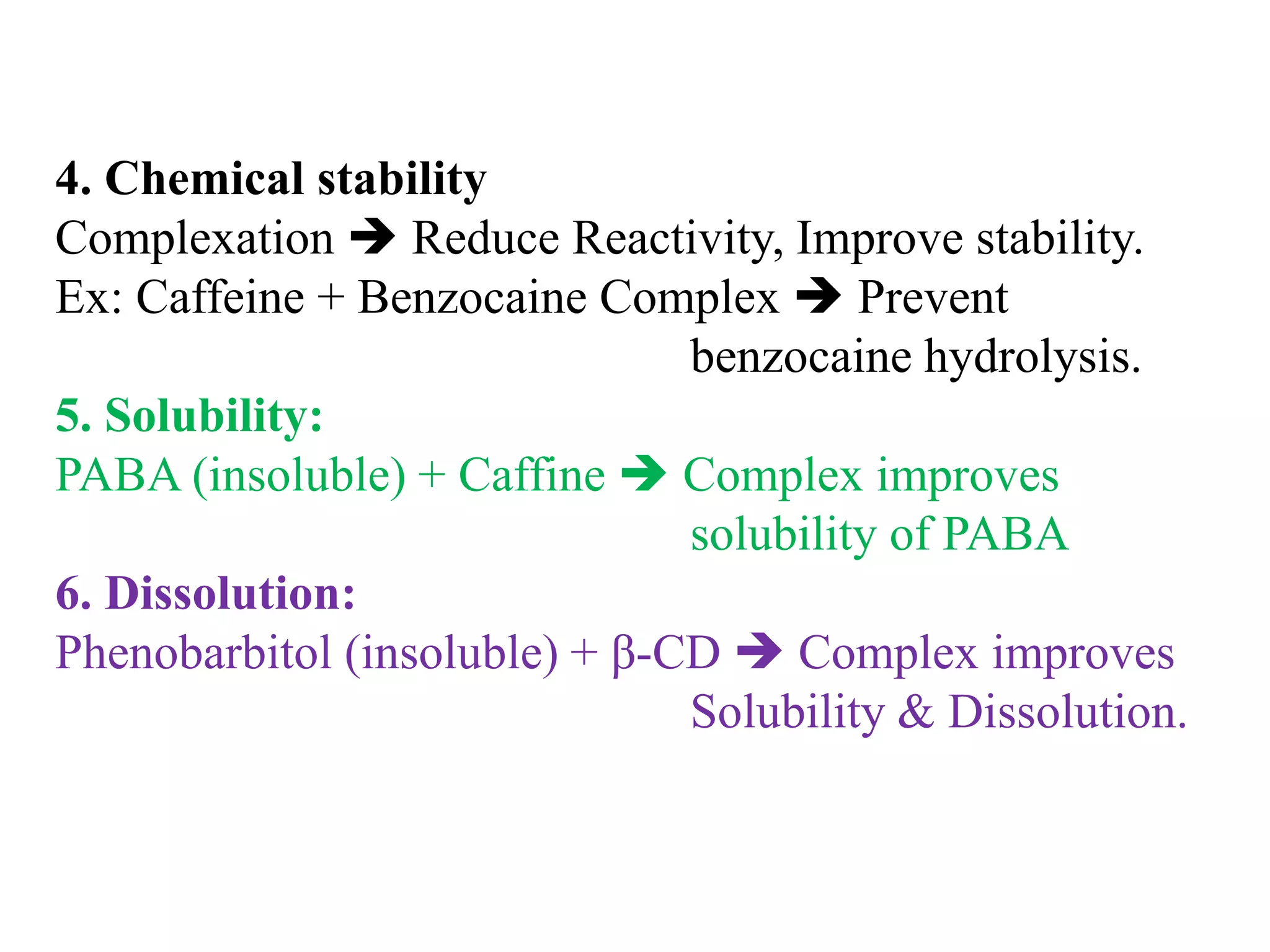 4. Chemical stability
Complexation  Reduce Reactivity, Improve stability.
Ex: Caffeine + Benzocaine Complex  Prevent
benzocaine hydrolysis.
5. Solubility:
PABA (insoluble) + Caffine  Complex improves
solubility of PABA
6. Dissolution:
Phenobarbitol (insoluble) + β-CD  Complex improves
Solubility & Dissolution.
 