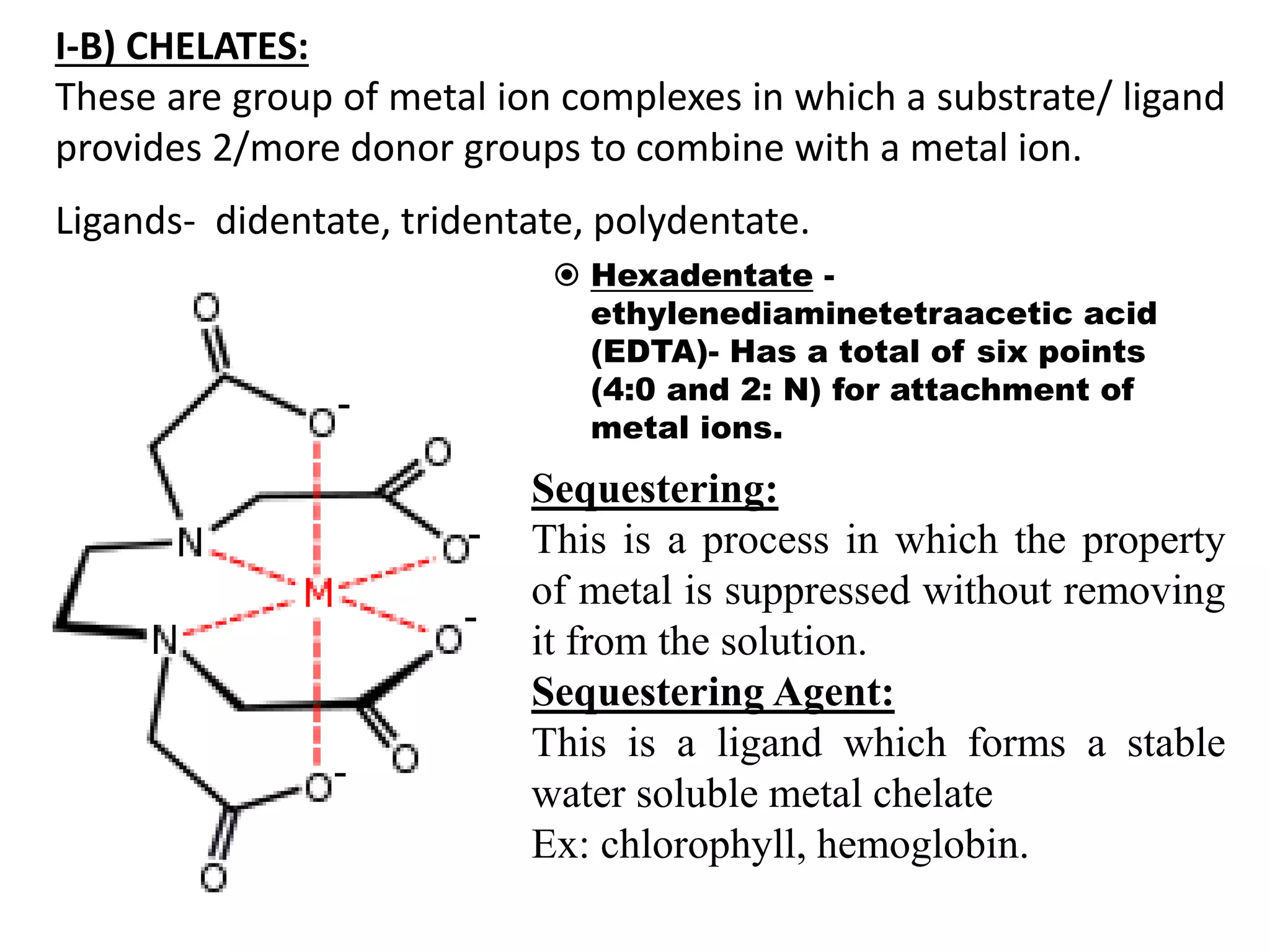 I-B) CHELATES:
These are group of metal ion complexes in which a substrate/ ligand
provides 2/more donor groups to combine with a metal ion.
Ligands- didentate, tridentate, polydentate.
 Hexadentate -
ethylenediaminetetraacetic acid
(EDTA)- Has a total of six points
(4:0 and 2: N) for attachment of
metal ions.
Sequestering:
This is a process in which the property
of metal is suppressed without removing
it from the solution.
Sequestering Agent:
This is a ligand which forms a stable
water soluble metal chelate
Ex: chlorophyll, hemoglobin.
 