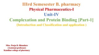 IIIrd Semesester B. pharmacy
Physical Pharmaceutics-I
Unit-IV
Complexation and Protein Binding [Part-1]
(Introduction and Classification and application )
Miss. Pooja D. Bhandare
(Assistant professor)
Kandhar college of pharmacy
 