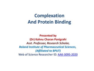 Presented by
(Dr) Kahnu Charan Panigrahi
Asst. Professor, Research Scholar,
Roland Institute of Pharmaceutical Sciences,
(Affiliated to BPUT)
Web of Science Researcher ID: AAK-3095-2020
Complexation
And Protein Binding
 