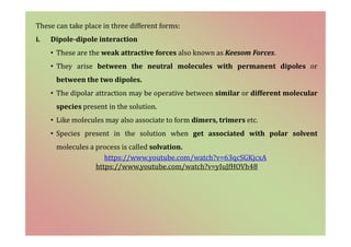 These can take place in three different forms:
i. Dipole-dipole interaction
• These are the weak attractive forces also known as Keesom Forces.
• They arise between the neutral molecules with permanent dipoles or
between the two dipoles.
• The dipolar attraction may be operative between similar or different molecular
species present in the solution.
• Like molecules may also associate to form dimers, trimers etc.
• Species present in the solution when get associated with polar solvent
molecules a process is called solvation.
https://www.youtube.com/watch?v=63qcSGKjcxA
https://www.youtube.com/watch?v=yIuJfHOVh48
 