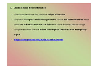 ii. Dipole induced dipole interaction
• These interactions are also known as Debyes Interaction.
• They arise when polar molecules approaches certain non polar molecules which
under the influence of the electric field redistribute their electrons or charges.
• The polar molecule thus can induce the nonpolar species to form a temporary
dipole.
• https://www.youtube.com/watch?v=3YlHGyNDNnc
 