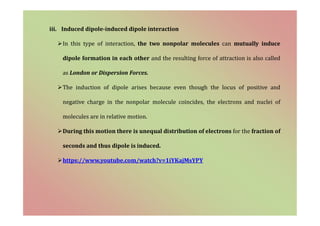 iii. Induced dipole-induced dipole interaction
In this type of interaction, the two nonpolar molecules can mutually induce
dipole formation in each other and the resulting force of attraction is also called
as London or Dispersion Forces.
The induction of dipole arises because even though the locus of positive and
negative charge in the nonpolar molecule coincides, the electrons and nuclei of
molecules are in relative motion.
During this motion there is unequal distribution of electrons for the fraction of
seconds and thus dipole is induced.
https://www.youtube.com/watch?v=1iYKajMsYPY
 