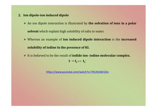 2. Ion dipole-ion induced dipole
 An ion dipole interaction is illustrated by the solvation of ions in a polar
solvent which explain high solubility of salts in water.
 Whereas an example of ion induced dipole interaction is the increased
solubility of iodine in the presence of KI.
 It is believed to be the result of iodide ion- iodine molecular complex.
I - + I2 ↔ I3
-
https://www.youtube.com/watch?v=7HCAGSkK1Do
 