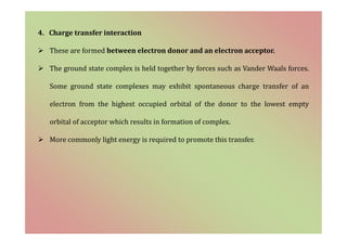 4. Charge transfer interaction
 These are formed between electron donor and an electron acceptor.
 The ground state complex is held together by forces such as Vander Waals forces.
Some ground state complexes may exhibit spontaneous charge transfer of an
electron from the highest occupied orbital of the donor to the lowest empty
orbital of acceptor which results in formation of complex.
 More commonly light energy is required to promote this transfer.
 