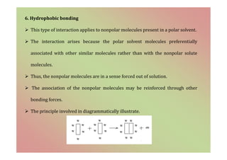6. Hydrophobic bonding
 This type of interaction applies to nonpolar molecules present in a polar solvent.
 The interaction arises because the polar solvent molecules preferentially
associated with other similar molecules rather than with the nonpolar solute
molecules.
 Thus, the nonpolar molecules are in a sense forced out of solution.
 The association of the nonpolar molecules may be reinforced through other
bonding forces.
 The principle involved in diagrammatically illustrate.
 