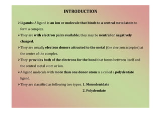 INTRODUCTION
Ligands: A ligand is an ion or molecule that binds to a central metal atom to
form a complex.
They are with electron pairs available; they may be neutral or negatively
charged.
They are usually electron donors attracted to the metal (the electron acceptor) at
the center of the complex.
They provides both of the electrons for the bond that forms between itself and
the central metal atom or ion.
A ligand molecule with more than one donor atom is a called a polydentate
ligand.
They are classified as following two types. 1. Monodentdate
2. Polydendate
 
