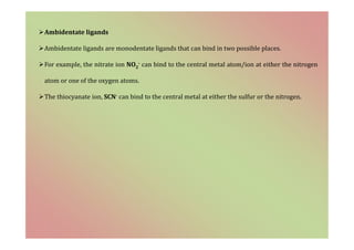 Ambidentate ligands
Ambidentate ligands are monodentate ligands that can bind in two possible places.
For example, the nitrate ion NO2
- can bind to the central metal atom/ion at either the nitrogen
atom or one of the oxygen atoms.
The thiocyanate ion, SCN- can bind to the central metal at either the sulfur or the nitrogen.
 