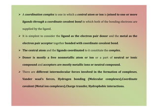  A coordination complex is one in which a central atom or ion is joined to one or more
ligands through a coordinate covalent bond in which both of the bonding electrons are
supplied by the ligand.
 It is simplest to consider the ligand as the electron pair donor and the metal as the
electron pair acceptor together bonded with coordinate covalent bond.
 The central atom and the ligands coordinated to it constitute the complex.
 Donor is mostly a free nonmetallic atom or ion or a part of neutral or ionic
compound and acceptors are mostly metallic ions or neutral compound.
 There are different intermolecular forces involved in the formation of complexes,
Vander waal’s forces, Hydrogen bonding (Molecular complexes),Coordinate
covalent (Metal ion complexes),Charge transfer, Hydrophobic interactions.
 