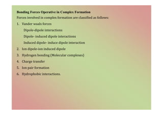Bonding Forces Operative in Complex Formation
Forces involved in complex formation are classified as follows:
1. Vander waals forces
Dipole-dipole interactions
Dipole- induced dipole interactions
Induced dipole- induce dipole interaction
2. Ion dipole-ion induced dipole
3. Hydrogen bonding (Molecular complexes)
4. Charge transfer
5. Ion pair formation
6. Hydrophobic interactions.
 