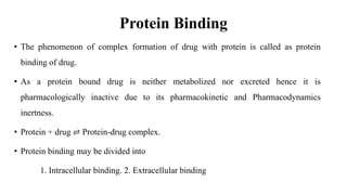 Protein Binding
• The phenomenon of complex formation of drug with protein is called as protein
binding of drug.
• As a protein bound drug is neither metabolized nor excreted hence it is
pharmacologically inactive due to its pharmacokinetic and Pharmacodynamics
inertness.
• Protein + drug ⇌ Protein-drug complex.
• Protein binding may be divided into
1. Intracellular binding. 2. Extracellular binding
 