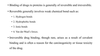 • Binding of drugs to proteins is generally of reversible and irreversible.
• Reversible generally involves weak chemical bond such as:
• 1. Hydrogen bonds
• 2. Hydrophobic bonds
• 3. Ionic bonds
• 4. Van der Waal’s forces.
• Irreversible drug binding, though rare, arises as a result of covalent
binding and is often a reason for the carcinogenicity or tissue toxicity
of the drug.
 