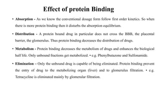 Effect of protein Binding
• Absorption - As we know the conventional dosage form follow first order kinetics. So when
there is more protein binding then it disturbs the absorption equilibrium.
• Distribution - A protein bound drug in particular does not cross the BBB, the placental
barrier, the glomerulus. Thus protein binding decreases the distribution of drugs.
• Metabolism - Protein binding decreases the metabolism of drugs and enhances the biological
half life. Only unbound fractions get metabolized. • e.g. Phenylbutazone and Sulfonamide.
• Elimination – Only the unbound drug is capable of being eliminated. Protein binding prevent
the entry of drug to the metabolizing organ (liver) and to glomerulus filtration. • e.g.
Tetracycline is eliminated mainly by glomerular filtration.
 